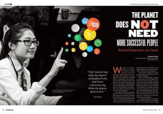 SangSaeng Summer / Autumn 2015 09
The Planet Does Not Need More Successful People
By Nalini Singh
(Facilitator, Generation Waking Up, New Zealand)
naprasingh@gmail.com
08
©JulieZhu
FOCUS
W
e measure a nation’s
health by its output.
We measure individual
success by status, net
worth and income. However, as envi-
ronmental scientist David Orr writes, the
planet does not need more “successful
people.” It desperately needs more peace-
makers, healers, storytellers, restorers and
lovers of every kind. It needs people who
live well in their places. It needs people of
moral courage willing to join the fight to
make the world habitable and humane.
Plus, these qualities have little to do with
success as we have defined it.
I have had the privilege of seeing first-
hand the work of youth climate action
groups such as New Zealand’s Generation
Zero (20,000 members) and been struck
by the vast chasm between public rhetoric
—that is to say, the sensationalisation
of this country as clean and green—and
political inaction on such urgent issues as
climate change in favour of more privati-
sation, liberalisation and globalisation.
This is just one example of our polit-
ical system failing to be deeply present to
the needs of its people.
Moreover, despite decades of research
in creative process, psychological devel-
opment and action-learning, as well as
the recent impetus for Global Citizenship
Education (GCED) by the UN and related
bodies, our education systems worldwide
are no different. We are taught to operate
at the lowest of listening for much of the
time—downloading. Memorise and regur-
gitate and we are guaranteed good marks,
akin to replaying the same tape over
and over in a dark room on a projector,
windows closed, blinds shut.
I remember an educator who spoke at
the International Conference on Thinking
2013: “At our school, we teach nothing
“Stop measuring
days by degree
of productivity
and start
experiencing
them by degree
of presence.”
-Alan Watts
Beyond Education-As-Usual
DOES NOT
NEED
THEPLANET
MORESUCCESSFULPEOPLE
Participatory learning in co-created spaces requiring
deep listening during the P3 Foundation World
Changers Conference 2013
 