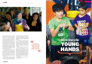 SangSaeng Summer / Autumn 2015
FOCUS
1312
Ancient Wisdom in Asian Traditional Houses
Valley High School, there are no classes,
grades, exams, timetables, homework,
teachers, curriculum or uniforms.
Learning is co-created, autonomous,
reflexive and spontaneous. Moreover, it is
transdisciplinary, participatory, inter-sub-
jective and deeply transformative, as
opposed to transmissive, mechanistic and
prescriptive. It is about trust, not fear; love,
not control. It serves an infinite purpose,
which the finite games of power, prestige,
productivity and economic gain can never
hope to capture. Learning here—as well
as in the workshops we lead at GenUp—is
about life, play and presence.
Yet we cannot be present if we are
trying, because there is the thought of
trying, in the same way that we cannot fall
asleep if we are trying. As facilitators and
young change agents, we cannot force,
enforce or coerce change: we can only
facilitate a space where self-transforma-
tion can occur.
I have immense hope that education
will be able to do this one day and I believe
it can also impressively transform how
youth NGOs function: to be less transmis-
sive and more transformative; less about
facts and more about stories; less about
meeting goals and more about inspiring
resonance.
So as we move to renew our commit-
ments to wellbeing—individually and
collectively in the Sustainable Develop-
ment Goals and Post-2015 Development
Agenda—We might ask ourselves not how
much I got done today, but how present I
was today.
Looming deadlines, pressures of
a 40-hour work-week and how far
away it seems from holidays—past and
upcoming—may make us feel we do not
have time to be present, let alone incorpo-
rate this in any meaningful way into our
work in GCED or youth movements. But
as the late Marshall Rosenberg, founder of
Non-Violent Communication, said: “Your
presence is the most precious gift you can
give to another.”
The present is a gift. That is why it is
called the present.
We might ask
ourselves not how
much I got done
today, but how
present I was today.
Generation Waking Up NZ Leadership Training 2013
By Kesz Valdez
(Founder, Championing Community Children (C3), Philippines)
iamkesz@gmail.com
ABetterFutureinOur
YOUNG
HANDS
©C3
©ChristopherBean
 