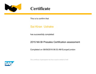 Certificate
This is to confirm that
Sai Kiran Ushake
has successfully completed
2015 NA BI Presales Certification assessment
Completed on 08/09/2016 06:53 AM Europe/London
This certificate of participation has been issued on behalf of SAP.
 