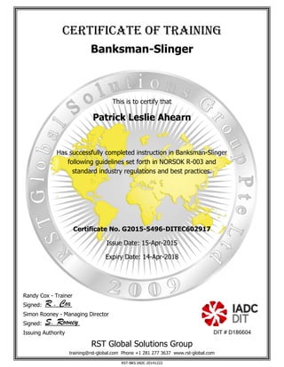 cerTificaTe of Training
Banksman-Slinger
This is to certify that
Patrick Leslie Ahearn
Has successfully completed instruction in Banksman-Slinger
following guidelines set forth in NORSOK R-003 and
standard industry regulations and best practices.
Certificate No. G2015-5496-DITEC602917
Issue Date: 15-Apr-2015
Expiry Date: 14-Apr-2018
Randy Cox - Trainer
Signed: R . Cox
Simon Rooney - Managing Director
Signed: S. Rooney
Issuing Authority DIT # D186604
RST Global Solutions Group
training@rst-global.com Phone +1 281 277 3637 www.rst-global.com
RST-BKS IADC 20141222
 