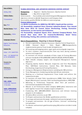 Date of Birth :
20,May,1983
Fathers Name :
V.Gunasekaran
Sex : Male
Marital Status: Single
Nationality : Indian
Languages Known :
English, Tamil, Kannada,
Malayalam.
Contact No:
Dubai : +971 568477876
India : +91 9865007178
& +91 9578998993
Passport No:
G6488039
Valid up to :
13/12/2017
Driving LicenseDetails :
UAE – LWAG
# 3661120, Valid till :
17-04-2026
India –LMWG,MCWG
#TN 37 20040003059
Valid till :13/04/2024
WARBA INDUSTRIAL AND ADVANCED SERVICES CENTER -KUWAIT
Designation : Engineer – Quality Assurance /Quality Control
Duration : May 2012 to April 2015
Achievements : Successfully achievedall IntegratedManagement System 2013-
objectives relevant to QA/QC Department and Company Goal.
Successfully qualified Welder for different material groups.
Current Achievement:
#1) NB-VR Certification for ASME Sec VIII SRV’s Liquid and Gas services.
#2) Successfully completed Petro Chemical Industries-Kuwait, Turn Around
Shut down 2014 for Control Valves Overhauling, Testing, Preventive
maintenance, on line service and Calibration.
#3) Successfully completed Equate Petro chemical Company-Kuwait, Turn
Around Shut down 2014 for Control/On-Off/Safety Relief Valves
Overhauling, Testing, Site activities and Calibration.
Role & Responsibilities: Reporting to General Manager
 Overall responsibility of Quality Assurance /Quality Control Department
 ASME- National Board – Valve Repair (VR-Stamp)authority
implementation process Team Leader & Implementer
 All incoming and outgoing valves, spare parts serviced goods inspection
 To meet customer requirements/free from any issue during customer
witness test/inspection
 To maintain all relevant standards of Valve repair & Testing (Maintain
relevant standards of API,ASME,NBIC,ANSI,FCI,BS,EN,ASTM,ISO,MSS)
 Work towards company targets and Integrated Management System
objectives
 Preparing Quality System Manuals, Inspection and Test Plan/Quality
Plan, SOP/Work Instructions, Control Plan, ISO Manuals, Valve
Overhauling, Inspection & Testing Procedures.
 Acting as a Management Representative and doing the MR activities
 Team Management ,Conducting tool box talk &Team moti vation
 Working as a Continual Improvement Team leader and achieve the
improvements plan
 To maintain all major Valve manufacturers (OEM), Valve details, Valve
Repair/Maintenance manuals, Valve overhauling procedures, WPS/PQR.
 Educating to Technicians frequently about their job activities ,
International standards & Procedures
 Educate to all Technicians about company QHSE policy awareness and
work together to meet the company targets and policies
 Conducting ISO- QMS,EMS,OHSAS Awareness and relevant training
program to all employees
 All safety officer activities as per IMS
 To Prepare and maintain the Welder qualification activities
 To arrange and maintain the proper calibrated instruments/gauges in use
 To prepare and maintain the all type of Valves , Internal - overhauling,
test procedure
 To educate and maintain good housekeeping (6S) and zero accident inside
company.
 