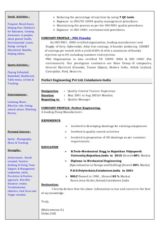 Social Activities :
Frequent Blood Donor,
Helping Poor Children’s
for Education, Creating
Awareness to peoples
about general health,
Environmental issues,
Energy saving &
Educational Benefits.
Helping others.
Sports Activities :
Playing Volleyball,
Basketball, Shuttlecock,
Table tennis, Cricket &
Trucking.
Entertainment :
Listening Music,
Bike/Car ride, Outing
natural places, Watching
Movies.
Personal Interest :
Sports , Photography,
Music & Trucking.
Strengths :
Achievement , Result
oriented, Positive
thinking & Doing, Team
Support & Management
Leadership skills,
Pro-Active & Positive
approach, Win-Win
Situation creator,
Troubleshooter,
objective, Goal focus and
Target oriented.
 Reducing the percentage of rejection by using 7 QC tools.
 Exposure to ISO/TS 16949 quality management procedures
 Maintaining the process as per the ISO 9001 quality procedures
 Exposure to ISO 14001 environmental procedures.
COMPANY PROFILE : PSG Foundry
An ISO 9001: 2000 certified organization, leading manufacturer and
Supply of Grey, Spheroidal, Alloy Iron castings. A foundry producing 1200MT
of castings per month with a yield of 60% & with a maximum of foundry
rejection up to 6% including customer end rejection.
 PSG Organization is also certified TS 16949: 2002 & ISO 14001 (For
environment). Our prestigious customers are Rane Group of companies,
General Electrical (Canada), Tussor (Spain), Brakes India, Ashok Leyland,
Caterpillar, Ford, Beml etc.

Perfect Engineering Pvt Ltd, Coimbatore-India
Designation : Quality Control Trainee Supervisor
Duration : May 2001 to Aug 2001(4 Months)
Reporting to : Quality Manager
COMPANY PROFILE: Perfect Engineering.
A leading Pump Manufacturer.
EXPERIENCE
 Involved in developing drawings for existing components
 Involved in quality control activities
 Involved in preparation of 2D drawings as per customer
requirements.
EDUCATION
 B.Tech–Mechanical Engg in Rajasthan Vidyapeeth
University,Rajasthan,India in 2010 (Scored 68% Marks)
 Diploma in Mechanical Engineering
(Specialization in Design andDrafting) (Scored 86% Marks)
P.S.G.Polytechnic,Coimbatore,India in 2001
 SSLC Passed in 1998 , (Scored 83 % Marks)
Sarva Jana Hr,Sec,School,Coimbatore,India
Declaration:
I hereby declare that the above information is true and correct to the best
of my knowledge.
Truly,
(Maheswaran.G )
Dubai,UAE
 