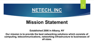 NETECH, INC
Mission Statement
Established 2006 in Albany, NY
Our mission is to provide the best networking solutions which consists of
computing, telecommunications, networking infrastructure to businesses of
all sizes.
3
 