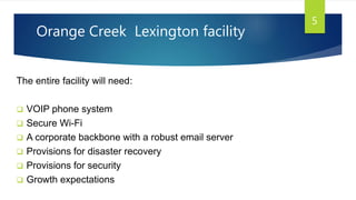Orange Creek Lexington facility
The entire facility will need:
 VOIP phone system
 Secure Wi-Fi
 A corporate backbone with a robust email server
 Provisions for disaster recovery
 Provisions for security
 Growth expectations
5
 