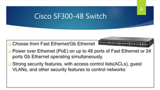Cisco SF300-48 Switch
 Choose from Fast Ethernet/Gb Ethernet
 Power over Ethernet (PoE) on up to 48 ports of Fast Ethernet or 24
ports Gb Ethernet operating simultaneously.
 Strong security features, with access control lists(ACLs), guest
VLANs, and other security features to control networks
8
 