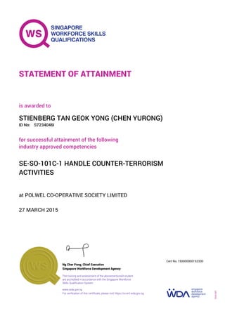 at POLWEL CO-OPERATIVE SOCIETY LIMITED
is awarded to
27 MARCH 2015
for successful attainment of the following
industry approved competencies
SE-SO-101C-1 HANDLE COUNTER-TERRORISM
ACTIVITIES
STIENBERG TAN GEOK YONG (CHEN YURONG)
S7234046IID No:
STATEMENT OF ATTAINMENT
Singapore Workforce Development Agency
150000000152330
www.wda.gov.sg
The training and assessment of the abovementioned student
are accredited in accordance with the Singapore Workforce
Skills Qualification System
Ng Cher Pong, Chief Executive
Cert No.
SOA-001
For verification of this certificate, please visit https://e-cert.wda.gov.sg
 