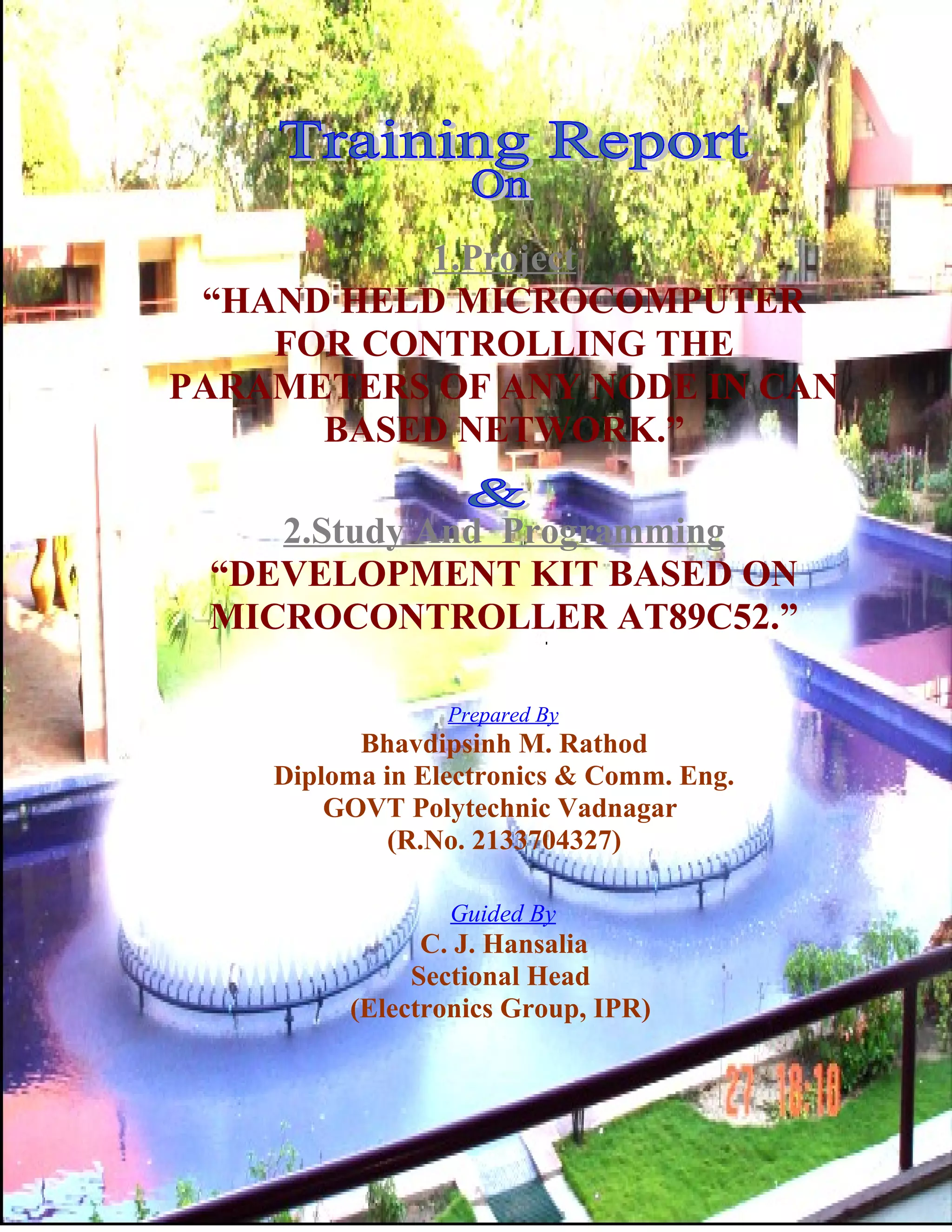 1.Project
“HAND HELD MICROCOMPUTER
FOR CONTROLLING THE
PARAMETERS OF ANY NODE IN CAN
BASED NETWORK.”
2.Study And Programming
“DEVELOPMENT KIT BASED ON
MICROCONTROLLER AT89C52.”
Prepared By
Bhavdipsinh M. Rathod
Diploma in Electronics & Comm. Eng.
GOVT Polytechnic Vadnagar
(R.No. 2133704327)
Guided By
C. J. Hansalia
Sectional Head
(Electronics Group, IPR)