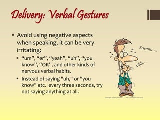 Delivery: Verbal Gestures
 Avoid using negative aspects
when speaking, it can be very
irritating:
 “um”, “er”, “yeah”, “uh”, “you
know”, “OK”, and other kinds of
nervous verbal habits.
 Instead of saying "uh," or "you
know" etc. every three seconds, try
not saying anything at all.
 