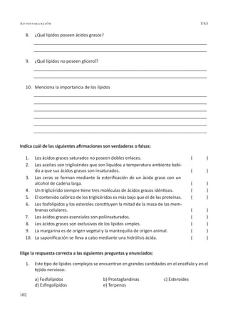 102
Autoevaluación UAS
8. ¿Qué lípidos poseen ácidos grasos?
________________________________________________________________________
________________________________________________________________________
9. ¿Qué lípidos no poseen glicerol?
________________________________________________________________________
________________________________________________________________________
10. Menciona la importancia de los lípidos
________________________________________________________________________
________________________________________________________________________
________________________________________________________________________
________________________________________________________________________
________________________________________________________________________
________________________________________________________________________
Indica cuál de las siguientes afirmaciones son verdaderas o falsas:
1. Los ácidos grasos saturados no poseen dobles enlaces.
2. Los aceites son triglicéridos que son líquidos a temperatura ambiente bebi-
do a que sus ácidos grasos son insaturados.
3. Las ceras se forman mediante la esterificación de un ácido graso con un
alcohol de cadena larga.
4. Un triglicérido siempre tiene tres moléculas de ácidos grasos idénticos.
5. El contenido calórico de los triglicéridos es más bajo que el de las proteínas.
6. Los fosfolípidos y los esteroles constituyen la mitad de la masa de las mem-
branas celulares.
7. Los ácidos grasos esenciales son poliinsaturados.
8. Los ácidos grasos son exclusivos de los lípidos simples.
9. La margarina es de origen vegetal y la mantequilla de origen animal.
10. La saponificación se lleva a cabo mediante una hidrólisis ácida.
Elige la respuesta correcta a las siguientes preguntas y enunciados:
1. Este tipo de lípidos complejos se encuentran en grandes cantidades en el encéfalo y en el
tejido nervioso:
a) Fosfolípidos b) Prostaglandinas c) Esteroides
d) Esfingolípidos e) Terpenos
( )
( )
( )
( )
( )
( )
( )
( )
( )
( )
 