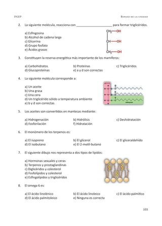 103
Repaso de la unidad
DGEP
2. La siguiente molécula, reacciona con _____________________ para formar triglicéridos.
a) Esfingosina
b) Alcohol de cadena larga
c) Glicerina
d) Grupo fosfato
e) Ácidos grasos
3. Constituyen la reserva energética más importante de los mamíferos:
a) Carbohidratos b) Proteínas c) Triglicéridos
d) Glucoproteínas e) a y d son correctas
4. La siguiente molécula corresponde a:
a) Un aceite
b) Una grasa
c) Una cera
d) Un triglicérido sólido a temperatura ambiente
e) b y d son correctas
5. Los aceites son convertidos en mantecas mediante:
a) Hidrogenación b) Hidrólisis c) Deshidratación
d) Fosforilación f) Hidratación
6. El monómero de los terpenos es:
a) El isopreno b) El glicerol c) El gliceraldehído
d) El isobutano e) El 2-metil-butano
7. El siguiente dibujo nos representa a dos tipos de lípidos:
a) Hormonas sexuales y ceras
b) Terpenos y prostaglandinas
c) Diglicéridos y colesterol
d) Fosfolípidos y colesterol
e) Esfingolípidos y triglicéridos
8. El omega 6 es:
a) El ácido linolénico b) El ácido linoleico c) El ácido palmítico
d) El ácido palmitoleico e) Ninguna es correcta
 