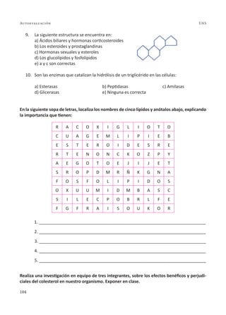 104
Autoevaluación UAS
9. La siguiente estructura se encuentra en:
a) Ácidos biliares y hormonas corticosteroides
b) Los esteroides y prostaglandinas
c) Hormonas sexuales y esteroles
d) Los glucolípidos y fosfolípidos
e) a y c son correctas
10. Son las enzimas que catalizan la hidrólisis de un triglicérido en las células:
a) Esterasas b) Peptidasas c) Amilasas
d) Glicerasas e) Ninguna es correcta
En la siguiente sopa de letras, localiza los nombres de cinco lípidos y anótalos abajo, explicando
la importancia que tienen:
R A C O X I G L I O T O
C U A G E M L I P I E B
E S T E R O I D E S R E
R T E N O N C K O Z P Y
A E G O T O E J I J E T
S R O P D M R Ñ K G N A
F O S F O L I P I D O S
O X U U M I D M B A S C
S I L E C P O B R L F E
F G F R A I S O U K O R
1. ______________________________________________________________________
2. ______________________________________________________________________
3. ______________________________________________________________________
4. ______________________________________________________________________
5. ______________________________________________________________________
Realiza una investigación en equipo de tres integrantes, sobre los efectos benéficos y perjudi-
ciales del colesterol en nuestro organismo. Exponer en clase.
 