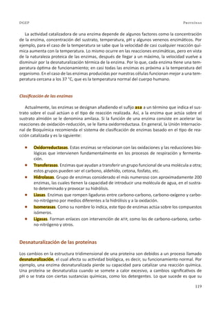 119
Proteínas
DGEP
La actividad catalizadora de una enzima depende de algunos factores como la concentración
de la enzima, concentración del sustrato, temperatura, pH y algunos venenos enzimáticos. Por
ejemplo, para el caso de la temperatura se sabe que la velocidad de casi cualquier reacción quí-
mica aumenta con la temperatura. Lo mismo ocurre en las reacciones enzimáticas, pero en vista
de la naturaleza proteica de las enzimas, después de llegar a un máximo, la velocidad vuelve a
disminuir por la desnaturalización térmica de la enzima. Por lo que, cada enzima tiene una tem-
peratura óptima de funcionamiento; en casi todas las enzimas es próxima a la temperatura del
organismo. En el caso de las enzimas producidas por nuestras células funcionan mejor a una tem-
peratura cercana a los 37 °C, que es la temperatura normal del cuerpo humano.
Clasificación de las enzimas
Actualmente, las enzimas se designan añadiendo el sufijo asa a un término que indica el sus-
trato sobre el cual actúan o el tipo de reacción realizada. Así, a la enzima que actúa sobre el
sustrato almidón se le denomina amilasa. Si la función de una enzima consiste en acelerar las
reacciones de oxidación-reducción, se le llama oxidorreductasa. En general, la Unión Internacio-
nal de Bioquímica recomienda el sistema de clasificación de enzimas basado en el tipo de rea-
cción catalizada y es la siguiente:
l Oxidorreductasas. Estas enzimas se relacionan con las oxidaciones y las reducciones bio-
lógicas que intervienen fundamentalmente en los procesos de respiración y fermenta-
ción.
l Transferasas. Enzimas que ayudan a transferir un grupo funcional de una molécula a otra;
estos grupos pueden ser el carbono, aldehído, cetona, fosfato, etc.
l Hidrolasas. Grupo de enzimas considerado el más numeroso con aproximadamente 200
enzimas, las cuales tienen la capacidad de introducir una molécula de agua, en el sustra-
to determinado y provocar su hidrólisis.
l Liasas. Enzimas que rompen ligaduras entre carbono-carbono, carbono-oxígeno y carbo-
no-nitrógeno por medios diferentes a la hidrólisis y a la oxidación.
l Isomerasas. Como su nombre lo indica, este tipo de enzimas actúa sobre los compuestos
isómeros.
l Ligasas. Forman enlaces con intervención de atp, como los de carbono-carbono, carbo-
no-nitrógeno y otros.
Desnaturalización de las proteínas
Los cambios en la estructura tridimensional de una proteína son debidos a un proceso llamado
desnaturalización, el cual afecta su actividad biológica, es decir, su funcionamiento normal. Por
ejemplo, una enzima desnaturalizada pierde su capacidad para catalizar una reacción química.
Una proteína se desnaturaliza cuando se somete a calor excesivo, a cambios significativos de
pH o se trata con ciertas sustancias químicas, como los detergentes. Lo que sucede es que su
 