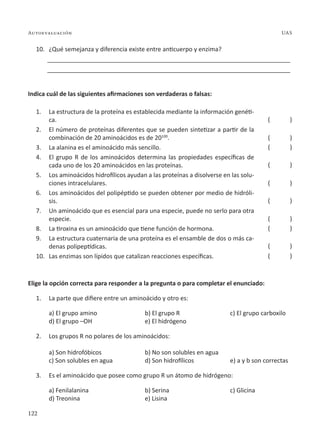122
Autoevaluación UAS
10. ¿Qué semejanza y diferencia existe entre anticuerpo y enzima?
________________________________________________________________________
________________________________________________________________________
Indica cuál de las siguientes afirmaciones son verdaderas o falsas:
1. La estructura de la proteína es establecida mediante la información genéti-
ca.
2. El número de proteínas diferentes que se pueden sintetizar a partir de la
combinación de 20 aminoácidos es de 20100
.
3. La alanina es el aminoácido más sencillo.
4. El grupo R de los aminoácidos determina las propiedades específicas de
cada uno de los 20 aminoácidos en las proteínas.
5. Los aminoácidos hidrofílicos ayudan a las proteínas a disolverse en las solu-
ciones intracelulares.
6. Los aminoácidos del polipéptido se pueden obtener por medio de hidróli-
sis.
7. Un aminoácido que es esencial para una especie, puede no serlo para otra
especie.
8. La tiroxina es un aminoácido que tiene función de hormona.
9. La estructura cuaternaria de una proteína es el ensamble de dos o más ca-
denas polipeptídicas.
10. Las enzimas son lípidos que catalizan reacciones específicas.
Elige la opción correcta para responder a la pregunta o para completar el enunciado:
1. La parte que difiere entre un aminoácido y otro es:
a) El grupo amino b) El grupo R c) El grupo carboxilo
d) El grupo –OH e) El hidrógeno
2. Los grupos R no polares de los aminoácidos:
a) Son hidrofóbicos b) No son solubles en agua
c) Son solubles en agua d) Son hidrofílicos e) a y b son correctas
3. Es el aminoácido que posee como grupo R un átomo de hidrógeno:
a) Fenilalanina b) Serina c) Glicina
d) Treonina e) Lisina
( )
( )
( )
( )
( )
( )
( )
( )
( )
( )
 