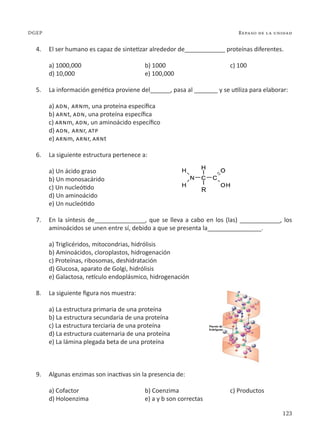 123
Repaso de la unidad
DGEP
4. El ser humano es capaz de sintetizar alrededor de____________ proteínas diferentes.
a) 1000,000 b) 1000 c) 100
d) 10,000 e) 100,000
5. La información genética proviene del______, pasa al _______ y se utiliza para elaborar:
a) adn, arnm, una proteína específica
b) arnt, adn, una proteína específica
c) arnm, adn, un aminoácido específico
d) adn, arnr, atp
e) arnm, arnr, arnt
6. La siguiente estructura pertenece a:
a) Un ácido graso
b) Un monosacárido
c) Un nucleótido
d) Un aminoácido
e) Un nucleótido
7. En la síntesis de_______________, que se lleva a cabo en los (las) ____________, los
aminoácidos se unen entre sí, debido a que se presenta la________________.
a) Triglicéridos, mitocondrias, hidrólisis
b) Aminoácidos, cloroplastos, hidrogenación
c) Proteínas, ribosomas, deshidratación
d) Glucosa, aparato de Golgi, hidrólisis
e) Galactosa, retículo endoplásmico, hidrogenación
8. La siguiente figura nos muestra:
a) La estructura primaria de una proteína
b) La estructura secundaria de una proteína
c) La estructura terciaria de una proteína
d) La estructura cuaternaria de una proteína
e) La lámina plegada beta de una proteína
9. Algunas enzimas son inactivas sin la presencia de:
a) Cofactor b) Coenzima c) Productos
d) Holoenzima e) a y b son correctas
 