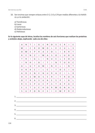 124
Autoevaluación UAS
10. Son enzimas que rompen enlaces entre C-C, C-O y C-N por medios diferentes a la hidróli-
sis y a la oxidación:
a) Transferasas
b) Liasas
c) Isomerasas
d) Oxidorreductasas
e) Hidrolasas
En la siguiente sopa de letras, localiza los nombres de seis funciones que realizan las proteínas
y anótalos abajo, explicando cada una de ellas:
A N T I G E N O S E R I E
M I C R O M O L E C U L S
O M E P R A Z O L I B R T
R E N Z I M A S O L U B R
T R I G L I N U C L E O U
I N H I B I T I N T U R C
G L U T A M I N C L I N T
U R A C I L C I T O C I U
A D E N E N U R A C I L R
D E S M O S E R I T R O A
O T R A S U R E S P I R L
R E S P U E P S T A P A E
E S T U C H O R M O N A S
S U P O N E S I E M P R E
1. ______________________________________________________________________
2. ______________________________________________________________________
3. ______________________________________________________________________
4. ______________________________________________________________________
5. ______________________________________________________________________
6. ______________________________________________________________________
 