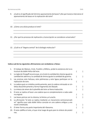 144
Autoevaluación UAS
9. ¿Cuál es el significado del término apareamiento de bases? ¿De qué manera interviene el
apareamiento de bases en la replicación del adn?
________________________________________________________________________
________________________________________________________________________
10. ¿Cómo una célula produce el arn?
________________________________________________________________________
________________________________________________________________________
11. ¿Por qué los procesos de replicación y transcripción se consideran universales?
________________________________________________________________________
________________________________________________________________________
12. ¿Cuál es el “dogma central” de la biología molecular?
________________________________________________________________________
________________________________________________________________________
________________________________________________________________________
Indica cuál de las siguientes afirmaciones son verdaderas o falsas:
1. El trabajo de Watson, Crick, Franklin y Wilkins, probó la existencia de la es-
tructura de doble hélice del adn.
2. La regla de Chargaff anuncia que, en el adn la cantidad de citosina iguala la
cantidad de adenina y la cantidad de timina iguala la cantidad de guanina.
3. Las enzimas adn helicasa, adn polimerasa y adn ligasa participan en la
replicación de adn.
4. La cadena guía se sintetiza continuamente, pero la cadena retrasada se sin-
tetiza discontinuamente y forma fragmentos de Okazaki.
5. La síntesis de arnm de la plantilla del adn se llama traducción.
6. El adn se replica al hacer una cadena que es complementaria a cada cade-
na original.
7. Las bases púricas son la citosina, la timina y el uracilo.
8. La afirmación “el adn se replica mediante un mecanismo semiconservati-
vo” significa que cada doble hélice consiste en una cadena antigua y una
recién sintetizada.
9. El arnr forma una parte importante del ribosoma.
10. El adn codifica el arn, el que sirve luego de guía para la síntesis de proteí-
nas.
( )
( )
( )
( )
( )
( )
( )
( )
( )
( )
 