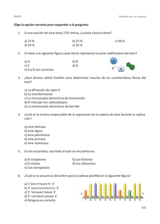 145
Repaso de la unidad
DGEP
Elige la opción correcta para responder a la pregunta:
1. Si una sección de adn tiene 27% timina, ¿cuánta citosina tiene?
a) 23 % b) 27 % c) 46 %
d) 54 % e) 95 %
2. En base a la siguiente figura ¿qué rótulo representa la parte codificadora del adn?
a) A		 b) B
c) C		 d) D
e) A y B son correctas
3. ¿Qué técnica utilizó Franklin para determinar muchas de las características físicas del
adn?
a) La difracción de rayos X
b) La transformación
c) La microscopia electrónica de transmisión
d) El marcaje con radioisótopos
e) La microscopía electrónica de barrido
4. ¿Cuál es la enzima responsable de la separación de la cadena de adn durante la replica-
ción?
a) adn helicasa
b) adn ligasa
c) adn polimerasa
d) arn primasa
e) arn isomerasa
5. En los eucariotas, casi todo el adn se encuentra en:
a) El citoplasma b) Las histonas
c) El núcleo d) Los ribosomas
e) Los cloroplastos
6. ¿Cuál es la secuencia del arnm para la cadena plantilla en la siguiente figura?
a) 5 ’atgtttgatctt 3’
b) 5’ auguuugaucuu 3’
c) 5’ tacaaactagaa 3’
d) 5’ uacaaacuagaa 3’
e) Ninguna es correcta
 