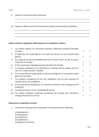 169
Repaso de la unidad
DGEP
9. Explica la importancia de la glucólisis.
________________________________________________________________________
________________________________________________________________________
10. Explica la diferencia entre fermentación láctica y fermentación alcohólica.
________________________________________________________________________
________________________________________________________________________
________________________________________________________________________
Indica cuál de las siguientes afirmaciones son verdaderas o falsas:
1. Las células regulan las reacciones químicas utilizando proteínas llamadas
enzimas.
2. El titileo de una luciérnaga en una noche de verano, es una reacción exer-
gónica.
3. A la segunda ley de la termodinámica se le conoce como “ley de la conser-
vación de la energía”.
4. En las reacciones endergónicas hay liberación de energía.
5. La energía contenida en los alimentos es utilizada por las células para for-
mar atp a partir de adp y fosfato.
6. EL atp transfiere energía desde un proceso exergónico a un proceso ender-
gónico en la célula.
7. Los cambios energéticos de las vías catabólicas son los que impulsan la
marcha de las vías anabólicas.
8. En las reacciones exergónicas, los reactivos contienen más energía que los
productos.
9. La molécula de atp es un nucleótido de timina.
10. Las células sintetizan moléculas portadoras de energía que transfieren
energía dentro de las células.
Selecciona la respuesta correcta:
1. Incluye las reacciones que intervienen en la biosíntesis de moléculas.
a) Metabolismo
b) Mutualismo
c) Anabolismo
d) Catabolismo
e) Ninguna es correcta
( )
( )
( )
( )
( )
( )
( )
( )
( )
( )
 
