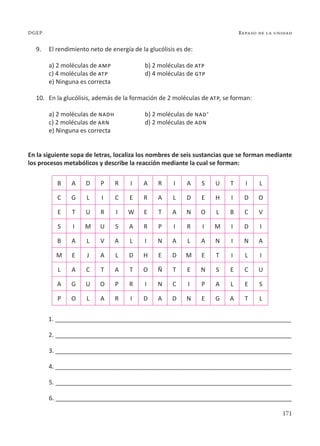 171
Repaso de la unidad
DGEP
9. El rendimiento neto de energía de la glucólisis es de:
a) 2 moléculas de amp b) 2 moléculas de atp
c) 4 moléculas de atp d) 4 moléculas de gtp
e) Ninguna es correcta
10. En la glucólisis, además de la formación de 2 moléculas de atp, se forman:
a) 2 moléculas de nadh b) 2 moléculas de nad+
c) 2 moléculas de arn d) 2 moléculas de adn
e) Ninguna es correcta
En la siguiente sopa de letras, localiza los nombres de seis sustancias que se forman mediante
los procesos metabólicos y describe la reacción mediante la cual se forman:
B A D P R I A R I A S U T I L
C G L I C E R A L D E H I D O
E T U R I W E T A N O L B C V
S I M U S A R P I R I M I D I
B A L V A L I N A L A N I N A
M E J A L D H E D M E T I L I
L A C T A T O Ñ T E N S E C U
A G U O P R I N C I P A L E S
P O L A R I D A D N E G A T L
1. ______________________________________________________________________
2. ______________________________________________________________________
3. ______________________________________________________________________
4. ______________________________________________________________________
5. ______________________________________________________________________
6. ______________________________________________________________________
 