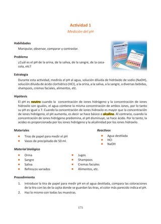 175
Actividad 1
Medición del pH
Habilidades
Manipular, observar, comparar y contrastar.
Problema
¿Cuál es el pH de la orina, de la saliva, de la sangre, de la coca-
cola, etc?
Estrategia
Durante esta actividad, medirás el pH al agua, solución diluida de hidróxido de sodio (NaOH),
solución diluida de ácido clorhídrico (HCI), a la orina, a la saliva, a la sangre, a diversas bebidas,
shampoos, cremas faciales, alimentos, etc.
Hipótesis
El pH es neutro cuando la concentración de iones hidrógeno y la concentración de iones
hidroxilo son iguales, el agua contiene la misma concentración de ambos iones, por lo tanto
su pH es igual a 7. Cuando la concentración de iones hidroxilo es mayor que la concentración
de iones hidrógeno, el pH aumenta, es decir se hace básico o alcalino. Al contrario, cuando la
concentración de iones hidrógeno predomina, el pH disminuye, se hace ácido. Por lo tanto, la
acidez es proporcionada por los iones hidrógeno y la alcalinidad por los iones hidroxilo.
Materiales
l Tiras de papel para medir el pH
l Vasos de precipitado de 50 ml.
Material biológico
l Orina
l Sangre
l Saliva
l Refrescos variados
Procedimiento
1. Introduce la tira de papel para medir pH en el agua destilada, compara las coloraciones
de la tira con las de la cajita donde se guardan las tiras, el color más parecido indica el pH.
2. Haz lo mismo con todas las muestras.
Reactivos
l Agua destilada
l HCI
l NaOH
l Jugos
l Shampoos
l Cremas faciales
l Alimentos, etc.
 
