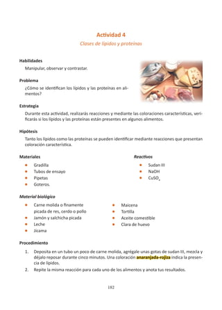 182
Actividad 4
Clases de lípidos y proteínas
Habilidades
Manipular, observar y contrastar.
Problema
¿Cómo se identifican los lípidos y las proteínas en ali-
mentos?
Estrategia
Durante esta actividad, realizarás reacciones y mediante las coloraciones características, veri-
ficarás si los lípidos y las proteínas están presentes en algunos alimentos.
Hipótesis
Tanto los lípidos como las proteínas se pueden identificar mediante reacciones que presentan
coloración característica.
Materiales
l Gradilla
l Tubos de ensayo
l Pipetas
l Goteros.
Material biológico
l Carne molida o finamente
picada de res, cerdo o pollo
l Jamón y salchicha picada
l Leche
l Jícama
Procedimiento
1. Deposita en un tubo un poco de carne molida, agrégale unas gotas de sudan III, mezcla y
déjalo reposar durante cinco minutos. Una coloración anaranjada-rojiza indica la presen-
cia de lípidos.
2. Repite la misma reacción para cada uno de los alimentos y anota tus resultados.
Reactivos
l Sudan III
l NaOH
l CuSO4
l Maicena
l Tortilla
l Aceite comestible
l Clara de huevo
 