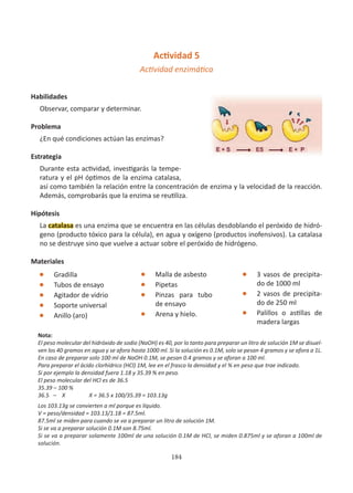 184
Actividad 5
Actividad enzimática
		
Habilidades
Observar, comparar y determinar.
Problema
¿En qué condiciones actúan las enzimas?
Estrategia
Durante esta actividad, investigarás la tempe-
ratura y el pH óptimos de la enzima catalasa,
así como también la relación entre la concentración de enzima y la velocidad de la reacción.
Además, comprobarás que la enzima se reutiliza.
Hipótesis
La catalasa es una enzima que se encuentra en las células desdoblando el peróxido de hidró-
geno (producto tóxico para la célula), en agua y oxígeno (productos inofensivos). La catalasa
no se destruye sino que vuelve a actuar sobre el peróxido de hidrógeno.
Materiales
l Gradilla
l Tubos de ensayo
l Agitador de vidrio
l Soporte universal
l Anillo (aro)
Nota:
El peso molecular del hidróxido de sodio (NaOH) es 40, por lo tanto para preparar un litro de solución 1M se disuel-
ven los 40 gramos en agua y se afora hasta 1000 ml. Si la solución es 0.1M, solo se pesan 4 gramos y se afora a 1L.
En caso de preparar solo 100 ml de NaOH 0.1M, se pesan 0.4 gramos y se aforan a 100 ml.
Para preparar el ácido clorhídrico (HCl) 1M, lee en el frasco la densidad y el % en peso que trae indicado.
Si por ejemplo la densidad fuera 1.18 y 35.39 % en peso.
El peso molecular del HCl es de 36.5
35.39 – 100 %
36.5 – X X = 36.5 x 100/35.39 = 103.13g
Los 103.13g se convierten a ml porque es líquido.
V = peso/densidad = 103.13/1.18 = 87.5ml.
87.5ml se miden para cuando se va a preparar un litro de solución 1M.
Si se va a preparar solución 0.1M son 8.75ml.
Si se va a preparar solamente 100ml de una solución 0.1M de HCl, se miden 0.875ml y se aforan a 100ml de
solución.
l Malla de asbesto
l Pipetas
l Pinzas para tubo
de ensayo
l Arena y hielo.
l 3 vasos de precipita-
do de 1000 ml
l 2 vasos de precipita-
do de 250 ml
l Palillos o astillas de
madera largas
 