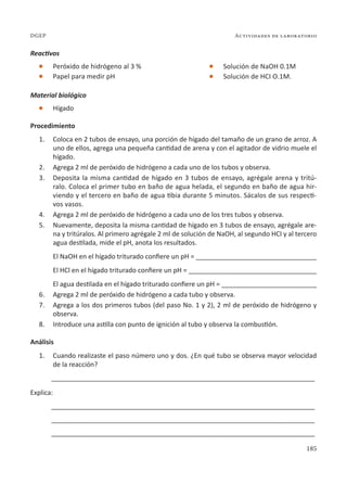 185
Actividades de laboratorio
DGEP
Reactivos
l Peróxido de hidrógeno al 3 %
l Papel para medir pH
Material biológico
l Hígado
Procedimiento
1. Coloca en 2 tubos de ensayo, una porción de hígado del tamaño de un grano de arroz. A
uno de ellos, agrega una pequeña cantidad de arena y con el agitador de vidrio muele el
hígado.
2. Agrega 2 ml de peróxido de hidrógeno a cada uno de los tubos y observa.
3. Deposita la misma cantidad de hígado en 3 tubos de ensayo, agrégale arena y tritú-
ralo. Coloca el primer tubo en baño de agua helada, el segundo en baño de agua hir-
viendo y el tercero en baño de agua tibia durante 5 minutos. Sácalos de sus respecti-
vos vasos.
4. Agrega 2 ml de peróxido de hidrógeno a cada uno de los tres tubos y observa.
5. Nuevamente, deposita la misma cantidad de hígado en 3 tubos de ensayo, agrégale are-
na y tritúralos. Al primero agrégale 2 ml de solución de NaOH, al segundo HCI y al tercero
agua destilada, mide el pH, anota los resultados.
El NaOH en el hígado triturado confiere un pH = _________________________________
El HCl en el hígado triturado confiere un pH = ___________________________________
El agua destilada en el hígado triturado confiere un pH = __________________________
6. Agrega 2 ml de peróxido de hidrógeno a cada tubo y observa.
7. Agrega a los dos primeros tubos (del paso No. 1 y 2), 2 ml de peróxido de hidrógeno y
observa.
8. Introduce una astilla con punto de ignición al tubo y observa la combustión.
Análisis
1. Cuando realizaste el paso número uno y dos. ¿En qué tubo se observa mayor velocidad
de la reacción?
________________________________________________________________________
Explica:
________________________________________________________________________
________________________________________________________________________
________________________________________________________________________
l Solución de NaOH 0.1M
l Solución de HCI O.1M.
 