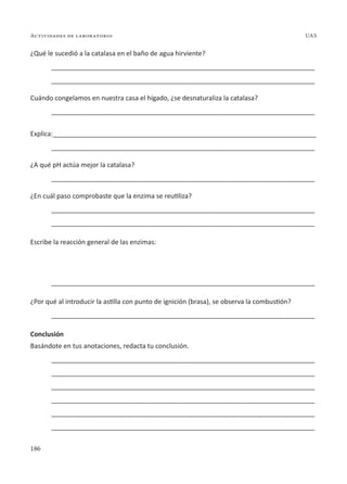 186
Actividades de laboratorio UAS
¿Qué le sucedió a la catalasa en el baño de agua hirviente?
________________________________________________________________________
________________________________________________________________________
Cuándo congelamos en nuestra casa el hígado, ¿se desnaturaliza la catalasa?
________________________________________________________________________
Explica:________________________________________________________________________
________________________________________________________________________
¿A qué pH actúa mejor la catalasa?
________________________________________________________________________
¿En cuál paso comprobaste que la enzima se reutiliza?
________________________________________________________________________
________________________________________________________________________
Escribe la reacción general de las enzimas:
________________________________________________________________________
¿Por qué al introducir la astilla con punto de ignición (brasa), se observa la combustión?
________________________________________________________________________
Conclusión
Basándote en tus anotaciones, redacta tu conclusión.
________________________________________________________________________
________________________________________________________________________
________________________________________________________________________
________________________________________________________________________
________________________________________________________________________
________________________________________________________________________
 