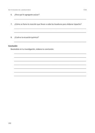 192
Actividades de laboratorio UAS
6. ¿Para qué le agregaste azúcar?
________________________________________________________________________
7. ¿Cómo se llama la reacción que llevan a cabo las levaduras para elaborar tepache?
________________________________________________________________________
________________________________________________________________________
8. ¿Cuál es la ecuación química?
________________________________________________________________________
Conclusión
Basándote en tu investigación, elabora tu conclusión.
________________________________________________________________________
________________________________________________________________________
________________________________________________________________________
________________________________________________________________________
________________________________________________________________________
________________________________________________________________________
________________________________________________________________________
 
