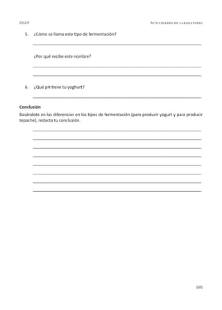 195
Actividades de laboratorio
DGEP
5. ¿Cómo se llama este tipo de fermentación?
________________________________________________________________________
¿Por qué recibe este nombre?
________________________________________________________________________
________________________________________________________________________
6. ¿Qué pH tiene tu yoghurt?
________________________________________________________________________
Conclusión
Basándote en las diferencias en los tipos de fermentación (para producir yogurt y para producir
tepache), redacta tu conclusión.
________________________________________________________________________
________________________________________________________________________
________________________________________________________________________
________________________________________________________________________
________________________________________________________________________
________________________________________________________________________
________________________________________________________________________
________________________________________________________________________
 