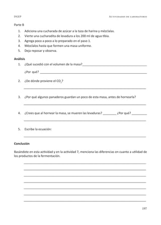 197
Actividades de laboratorio
DGEP
Parte B
1. Adiciona una cucharada de azúcar a la taza de harina y mézclalas.
2. Vierte una cucharadita de levadura a los 200 ml de agua tibia.
3. Agrega poco a poco a lo preparado en el paso 1.
4. Mézclalos hasta que formen una masa uniforme.
5. Deja reposar y observa.
Análisis
1. ¿Qué sucedió con el volumen de la masa?______________________________________
¿Por qué? _______________________________________________________________
2. ¿De dónde proviene el CO2
?
________________________________________________________________________
3. ¿Por qué algunos panaderos guardan un poco de esta masa, antes de hornearla?
________________________________________________________________________
4. ¿Crees que al hornear la masa, se mueren las levaduras? ________ ¿Por qué? _________
________________________________________________________________________
5. Escribe la ecuación:
________________________________________________________________________
Conclusión
Basándote en esta actividad y en la actividad 7, menciona las diferencias en cuanto a utilidad de
los productos de la fermentación.
________________________________________________________________________
________________________________________________________________________
________________________________________________________________________
________________________________________________________________________
________________________________________________________________________
________________________________________________________________________
________________________________________________________________________
 