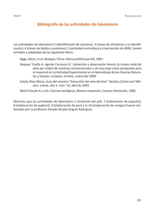 201
Bibliografía
DGEP
Bibliografía de las actividades de laboratorio
Las actividades de laboratorio 2 (identificación de azúcares), 3 (clases de almidones y su identifi-
cación), 4 (clases de lípidos y proteínas), 5 (actividad enzimática) y 6 (extracción de ADN), fueron
tomadas y adaptadas de los siguientes libros:
Biggs, Alton, et al. Biología, China: Glencoe/McGraw-Hill, 2007.
Vázquez Trujillo A, Aguilar Carrasco J.C. Extracción y observación directa (a simple vista) de
adn por medio de reactivos convencionales y de muy bajo costo (propuesta para
el maestro) en La Actividad Experimental en el Aprendizaje de las Ciencias Natura-
les y Exactas. Culiacán, Sinaloa., enero del 2000.
Catalá, Rosa María, Guía del maestro “Extracción del adn del kiwi”. Revista ¿Cómo ves? Mé-
xico: unam, año 5, núm. 53, abril de 2003.
Welch Claude A y cols. Ciencias biológicas, Novena Impresión, Caracas Venezuela, 1980.
Mientras que las actividades de laboratorio 1 (medición del pH), 7 (elaboración de tepache),
8 (elaboración de yoghurt), 9 (elaboración de pan) y la 10 (elaboración de vinagre) fueron ela-
boradas por la profesora Amada Aleyda Angulo Rodríguez.
 