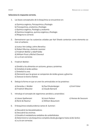 25
Repaso de la unidad
DGEP
Selecciona la respuesta correcta.
1. Las bases conceptuales de la bioquímica se encuentran en:
a) Química orgánica, fisicoquímica y fisiología
b) Fisicoquímica, anatomía y fisiología
c) Química orgánica, fisiología y anatomía
d) Química inorgánica, química orgánica y fisiología
e) Ninguna es correcta
2. Demostraron que las sustancias aisladas por Karl Sheele contenían como elemento co-
mún al carbono:
a) Justus Von Liebig y Johns Berzelius
b) Robert Murray y Antonie Lavoisier
c) Friedrich Wohler y Adolf Kolbe
d) William Prout y Michel Chevreul
e) c y d son correctas
3. Friedrich Wohler:
a) Dividió a los alimentos en azúcares, grasas y proteínas
b) Sintetizó el ácido acético
c) Sintetizó la urea
d) Demostró que las grasas se componían de ácidos grasos y glicerina
e) Sostuvo la teoría vitalista
4. Dedujo la forma en que se unen los aminoácidos en las proteínas:
a) Gerardus J. Mulder b) Paul Shutenberger c) Emil Fisher
d) Friedrich Miescher e) Claude Barnard
5. Introdujo el concepto de organismos aerobios y anaerobios:
a) Lázaro Spallanzani b) Louis Pasteur c) Horace de Saussure
d) René de Reamur e) William Beaumont
6. El bioquímico estadounidense James B. Summer:
a) Descubrió los biocatalizadores
b) Descubrió las enzimas
c) Estudió el metabolismo oxidativo de carbohidratos
d) Determinó la ruta bioquímica completa desde glucógeno hasta ácido láctico
e) a y b son correctas
 