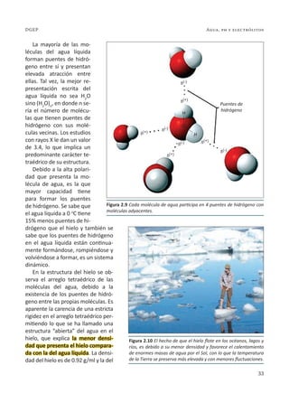 33
Agua, ph y electrólitos
DGEP
La mayoría de las mo-
léculas del agua líquida
forman puentes de hidró-
geno entre sí y presentan
elevada atracción entre
ellas. Tal vez, la mejor re-
presentación escrita del
agua líquida no sea H2
O
sino (H2
O)n
, en donde n se-
ría el número de molécu-
las que tienen puentes de
hidrógeno con sus molé-
culas vecinas. Los estudios
con rayos X le dan un valor
de 3.4, lo que implica un
predominante carácter te-
traédrico de su estructura.
Debido a la alta polari-
dad que presenta la mo-
lécula de agua, es la que
mayor capacidad tiene
para formar los puentes
de hidrógeno. Se sabe que
el agua líquida a 0 o
C tiene
15% menos puentes de hi-
drógeno que el hielo y también se
sabe que los puentes de hidrógeno
en el agua líquida están continua-
mente formándose, rompiéndose y
volviéndose a formar, es un sistema
dinámico.
En la estructura del hielo se ob-
serva el arreglo tetraédrico de las
moléculas del agua, debido a la
existencia de los puentes de hidró-
geno entre las propias moléculas. Es
aparente la carencia de una estricta
rigidez en el arreglo tetraédrico per-
mitiendo lo que se ha llamado una
estructura “abierta” del agua en el
hielo, que explica la menor densi-
dad que presenta el hielo compara-
da con la del agua líquida. La densi-
dad del hielo es de 0.92 g/ml y la del
Figura 2.9 Cada molécula de agua participa en 4 puentes de hidrógeno con
moléculas adyacentes.
Figura 2.10 El hecho de que el hielo flote en los océanos, lagos y
ríos, es debido a su menor densidad y favorece el calentamiento
de enormes masas de agua por el Sol, con lo que la temperatura
de la Tierra se preserva más elevada y con menores fluctuaciones.
Puentes de
hidrógeno
H
H
O
 