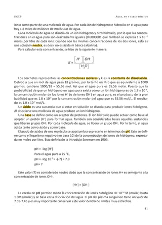 41
Agua, ph y electrólitos
DGEP
ión o como parte de una molécula de agua. Por cada ión de hidrógeno e hidroxilo en el agua pura
hay 1.8 miles de millones de moléculas de agua.
Cada molécula de agua se disocia en un ión hidrógeno y otro hidroxilo, por lo que las concen-
traciones en el agua pura son exactamente iguales (0.0000001 que también se expresa 1 x 10 -7
moles por litro de cada ión). Cuando son las mismas concentraciones de los dos iones, esta es
una solución neutra, es decir no es ácida ni básica (alcalina).
Para calcular esta concentración, se hizo de la siguiente manera:
Los corchetes representan las concentraciones molares y k es la constante de disociación.
Debido a que un mol de agua pesa 18 gramos, por lo tanto un litro que es equivalente a 1000
gramos, contiene 1000/18 = 55.56 mol. Así que el agua pura es 55.56 molar. Puesto que la
probabilidad de que un hidrógeno en agua pura exista como un ión hidrógeno es de 1.8 x 10-9
,
la concentración molar de los iones H+
(o de iones OH-
) en agua pura, es el producto de la pro-
babilidad que es 1.8 x 10-9
por la concentración molar del agua que es 55.56 mol/L. El resulta-
do es 1.0 x 10-7
mol/L.
Un ácido es una sustancia que al estar en solución se disocia para producir iones hidrógeno.
Al disociarse una molécula de agua produce un ion hidrógeno.
Una base se define como un aceptor de protones. El ion hidroxilo puede actuar como base al
aceptar un protón (H+
) para formar agua. También son consideradas bases aquellas sustancias
que liberan grupos OH-
. Por cada molécula de agua, se libera un grupo OH-
. Por lo tanto, el agua
actúa tanto como ácido y como base.
El grado de acidez de una molécula se acostumbra expresarlo en términos de pH. Este se defi-
ne como el logaritmo negativo (en base 10) de la concentración de iones de hidrógeno, expresa-
da en moles por litro. Esta definición la introdujo Sorensen en 1909.
pH = -log [H+
]
Para el agua pura a 25 °C,
pH = -log 10-7
= -(-7) = 7.0
pH= 7
Este valor (7) es considerado neutro dado que la concentración de iones H+ es semejante a la
concentración de iones OH-.
[H+] = [OH-]
La escala de pH permite medir la concentración de iones hidrógeno de 10-14
M (molar) hasta
1.0M (molar) y se basa en la disociación del agua. El pH del plasma sanguíneo tiene un valor de
7.35-7.45 y es muy importante conservar este valor dentro de límites muy estrechos.
H+
K =
OH-
H2
O
 