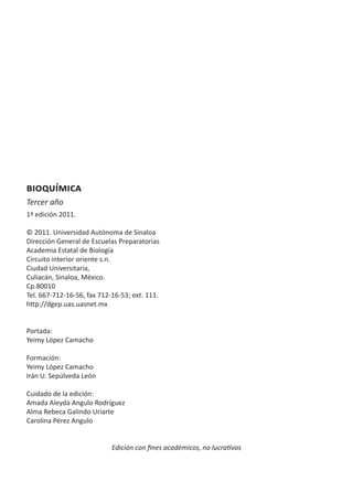 bioquímica
Tercer año
1ª edición 2011.
© 2011. Universidad Autónoma de Sinaloa
Dirección General de Escuelas Preparatorias
Academia Estatal de Biología
Circuito interior oriente s.n.
Ciudad Universitaria,
Culiacán, Sinaloa, México.
Cp.80010
Tel. 667-712-16-56, fax 712-16-53; ext. 111.
http://dgep.uas.uasnet.mx
Portada:
Yeimy López Camacho
Formación:
Yeimy López Camacho
Irán U. Sepúlveda León
Cuidado de la edición:
Amada Aleyda Angulo Rodríguez
Alma Rebeca Galindo Uriarte
Carolina Pérez Angulo
Edición con fines académicos, no lucrativos
 