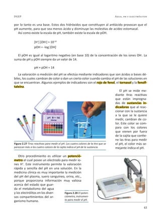 43
Agua, ph y electrólitos
DGEP
por lo tanto es una base. Estos dos hidróxidos que constituyen al antiácido provocan que el
pH aumente, para que sea menos ácido y disminuye las molestias de acidez estomacal.
Así como existe la escala de pH, también existe la escala de pOH.
[H+
] [OH-
] = 10-14
pOH = -log [OH]-
El pOH es igual al logaritmo negativo (en base 10) de la concentración de los iones OH-
. La
suma de pH y pOH siempre da un valor de 14.
pH + pOH = 14
La valoración o medición del pH se efectúa mediante indicadores que son ácidos o bases dé-
biles, los cuales cambian de color o dan un cierto color cuando cambia el pH de las soluciones en
que se encuentran. Algunos ejemplos de indicadores son el rojo de fenol, el tornasol y la fenolf-
taleína.
El pH se mide me-
diante tiras reactivas
que están impregna-
das de sustancias in-
dicadoras que al reac-
cionar con la sustancia
a la que se le quiere
medir, cambian de co-
lor. Este color se com-
para con los colores
que vienen por fuera
de la cajita que contie-
ne las tiras para medir
el pH, el color más se-
mejante indica el pH.
Otro procedimiento es utilizar un potenció-
metro el cual posee un electrodo para medir io-
nes H+
. Este instrumento permite la valoración
rápida y sencilla del pH en una solución. En la
medicina clínica es muy importante la medición
del pH del plasma, suero sanguíneo, orina, etc.,
porque proporciona información muy valiosa
acerca del estado que guar-
da el metabolismo del agua
y los electrólitos en los diver-
sos compartimientos del or-
ganismo humano.
Figura 2.27 Tiras reactivas para medir el pH. Los cuatro colores de la tira que se
parezcan más a los cuatro colores de la cajita indica el pH de la sustancia.
Figura 2.28 El poten-
ciómetro, instrumen-
to para medir el pH.
 