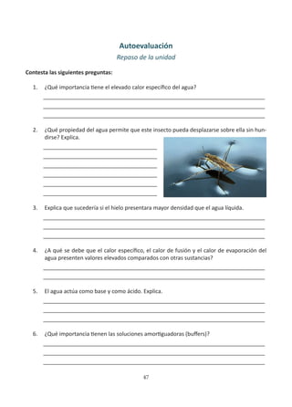 47
Autoevaluación
Repaso de la unidad
Contesta las siguientes preguntas:
1. ¿Qué importancia tiene el elevado calor específico del agua?
________________________________________________________________________
________________________________________________________________________
________________________________________________________________________
2. ¿Qué propiedad del agua permite que este insecto pueda desplazarse sobre ella sin hun-
dirse? Explica.
_____________________________________
_____________________________________
_____________________________________
_____________________________________
_____________________________________
_____________________________________
3. Explica que sucedería si el hielo presentara mayor densidad que el agua líquida.
________________________________________________________________________
________________________________________________________________________
________________________________________________________________________
4. ¿A qué se debe que el calor específico, el calor de fusión y el calor de evaporación del
agua presenten valores elevados comparados con otras sustancias?
________________________________________________________________________
________________________________________________________________________
5. El agua actúa como base y como ácido. Explica.
________________________________________________________________________
________________________________________________________________________
________________________________________________________________________
6. ¿Qué importancia tienen las soluciones amortiguadoras (buffers)?
________________________________________________________________________
________________________________________________________________________
________________________________________________________________________
 