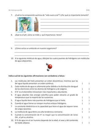 48
Autoevaluación UAS
7. ¿Cuál es la composición química de “vida suero oral”? ¿Por qué es importante tomarlo?
_______________________________________________
_______________________________________________
_______________________________________________
_______________________________________________
_______________________________________________
8. ¿Qué es el pH, cómo se mide y qué importancia tiene?
________________________________________________________________________
________________________________________________________________________
________________________________________________________________________
9. ¿Cómo actúa un antiácido en nuestro organismo?
________________________________________________________________________
________________________________________________________________________
10. A la siguiente molécula de agua, dibújale los cuatro puentes de hidrógeno con moléculas
de agua adyacentes.
Indica cuál de las siguientes afirmaciones son verdaderas o falsas:
1. Las moléculas del hielo presentan un orden discontinuo, mientras que las
del agua líquida presentan un orden continuo.
2. Cada molécula de agua es altamente polar debido a la distribución desigual
de los electrones entre los átomos de hidrógeno y de oxígeno.
3. El K+
es el electrólito intracelular más importante y abundante.
4. El agua absorbe más energía calorífica para poder elevarla un grado de
temperatura que la mayoría de las sustancias.
5. El agua líquida tiene más puentes de hidrógeno que el hielo.
6. Cuando el agua hierve se rompen muchos enlaces hidrógeno.
7 La constante dieléctrica es la capacidad que tiene el agua de separar iones
de cargas opuestas.
8. La molécula de agua tiene una alta tendencia a ionizarse.
9. Cuando la concentración de H+
es mayor que la concentración de iones
OH-
, el pH es alcalino.
10. El % de agua en el ser humano depende de la edad, el sexo y del contenido
de tejido adiposo.
( )
( )
( )
( )
( )
( )
( )
( )
( )
( )
 