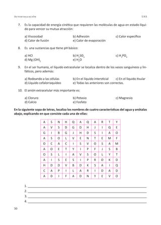 50
Autoevaluación UAS
7. Es la capacidad de energía cinética que requieren las moléculas de agua en estado líqui-
do para vencer su mutua atracción:
a) Viscosidad b) Adhesión c) Calor específico
d) Calor de fusión e) Calor de evaporación
8. Es una sustancias que tiene pH básico:
a) HCl b) H2
SO4
c) H3
PO4
d) Mg (OH)2
e) H2
O
9. En el ser humano, el líquido extracelular se localiza dentro de los vasos sanguíneos y lin-
fáticos, pero además:
a) Rodeando a las células b) En el líquido intersticial c) En el líquido tisular
d) Líquido cefalorraquídeo e) Todas las anteriores son correctas.
10. El anión extracelular más importante es:
a) Cloruro b) Potasio c) Magnesio
d) Calcio e) Fosfato
En la siguiente sopa de letras, localiza los nombres de cuatro características del agua y anótalas
abajo, explicando en que consiste cada una de ellas:
A S N H Q A Q A R T Y
A V S D G D H J I Q E
G I B G J H D S I A O
A S O L V E N T E M F
O C A C I S V O S A M
A O E T Y I P F J S B
O S L I A V S O L Y T
A I S E S I P R O K D
H D D V B D K S A I Q
C A P I L A R I D A D
A D I F A D N Y E V O
1. ______________________________________________________________________
2. ______________________________________________________________________
3. ______________________________________________________________________
4. ______________________________________________________________________
 