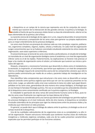 7
Presentación
L
a bioquímica es un campo de la ciencia que representa uno de los conjuntos de conoci-
miento que nacieron de la intersección de dos grandes ciencias: la química y la biología. Es
notable el hecho de que los procesos vitales tienen su base de entendimiento ulterior en las
leyes elementales de la química y de la física.
La naciente ciencia de la biología de los siglos xviii y xix, requería desarrollar el conocimiento
acerca de la estructura y composición de los seres vivos para generar sus propias explicaciones
para un mejor entendimiento de los procesos biológicos.
Los seres vivos forman una jerarquía de sistemas cada vez más complejos: especies, poblacio-
nes, organismos completos, órganos, tejidos, células y moléculas. En cada nivel de organización
surgen conocimientos que no se hubieran concretado estudiando solamente los otros niveles de
organización, sean estos superiores o inferiores.
El conocimiento que se tenía de los seres vivos tendía a profundizarse; el estudio de lo biológi-
co transitaba de un nivel de organización biológica como el anatómico a un nivel de organización
inferior como es el de los tejidos. Posteriormente, las explicaciones se hicieron más precisas al
bajar a los niveles de organización como el celular y el molecular que tuvieron sus inicios a prin-
cipios del siglo xix.
Después, empezaron a reconocerse funciones que desarrolla la célula como el metabolismo,
la excreción, la respiración, el crecimiento, que tenían que explicarse a un nivel de composición
interna y la biología requería de conocimientos acerca de los componentes celulares que sólo la
química podía suministrarlos por medio de un arduo y paciente trabajo de investigación en los
laboratorios.
Para identificar tales componentes que estructuran a los seres vivos se desarrolló un campo
especial conocido como química orgánica que tenía que ver con las sustancias presentes en los
seres vivos. Luego, ya sabiendo cuáles eran esas sustancias la tarea era saber qué papel desem-
peñaban en los seres vivos, generándose de esta manera otro campo biológico, la fisiología que
en ese tiempo le llamaban fisiología química. Por eso se considera que los antecedentes directos
de la bioquímica como conocimiento ramificado son la química orgánica y la fisiología.
Es indudable la aportación de otras ramas del conocimiento humano como la física, pues to-
dos los seres vivos finalmente nos regimos por las leyes básicas de la física.
La bioquímica es considerada como una ciencia que dentro de la biología nos permite explicar
los procesos biológicos en el nivel molecular, dicho de otra manera, la bioquímica se considera
el estudio sistemático de los principios que rigen las interacciones entre los procesos vitales y las
moléculas que intervienen en tales procesos.
En general, se puede decir que el diálogo de saberes entre la química y la biología se da en el
campo neutral de la bioquímica.
Una de las cualidades sobresalientes de los organismos vivos es su complejidad y su alto ni-
vel de organización. Poseen estructuras intrincadas que contienen muchas clases de moléculas
inorgánicas y moléculas orgánicas complejas, cada una de las cuales presentan características
especiales que les permiten participar en las funciones celulares.
 