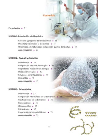 9
Contenido
Presentación l 7
UNIDAD 1. Introducción a la bioquímica
Concepto y propósito de la bioquímica l 15
Desarrollo histórico de la bioquímica l 15
Una mirada a la naturaleza y composición química de la célula l 18
Autoevaluación l 23
UNIDAD 2. Agua, pH y electrólitos
Introducción l 29
Composición y estructura del agua l 31
Propiedades fisicoquímicas del agua l 34
Disociación del agua l 40
Soluciones amortiguadoras l 44
Electrólitos l 45
Autoevaluación l 47
UNIDAD 3. Carbohidratos
Introducción l 53
Composición y fórmula de los carbohidratos l 54
Clasificación de los carbohidratos l 56
Monosacáridos l 56
Oligosacáridos l 65
Polisacáridos l 67
Importancia de los carbohidratos l 73
Autoevaluación l 75
 