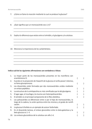 76
Autoevaluación UAS
7. ¿Cómo se llama la reacción mediante la cual se produce la glucosa?
________________________________________________________________________
________________________________________________________________________
8. ¿Qué significa que un monosacárido sea L (+)?
________________________________________________________________________
________________________________________________________________________
9. Explica la diferencia que existe entre el almidón, el glucógeno y la celulosa.
________________________________________________________________________
________________________________________________________________________
________________________________________________________________________
10. Menciona la importancia de los carbohidratos.
________________________________________________________________________
________________________________________________________________________
________________________________________________________________________
________________________________________________________________________
________________________________________________________________________
Indica cuál de las siguientes afirmaciones son verdaderas o falsas:
1. La mayor parte de los monosacáridos presentes en los mamíferos son
enantiómeros D.
2. Cuando en la proyección de Haworth de la glucosa el anillo posee 5 átomos,
se llama glucopiranosa.
3. Los disacáridos están formados por dos monosacáridos unidos mediante
un enlace peptídico.
4. La estructura de la amilopectina es más ramificada que la del glucógeno.
5. El agar-agar, el mucílago y la mucina son heteropolisacáridos.
6. El almidón es el principal componente de la fibra dietética.
7. Los polisacáridos se diferencian entre sí por el tipo de monosacáridos, lo
largo de la cadena, la unión química entre los mismos y el grado de ramifi-
cación.
8. La glucosa 6-fosfato es un ejemplo de azúcar fosforilado.
9. En el disacárido lactosa, el enlace glucosídico entre la beta-galactosa y la
beta glucosa es 1- 4.
10. Los enlaces glucosídicos de la celulosa son alfa 1-4.
( )
( )
( )
( )
( )
( )
( )
( )
( )
( )
 