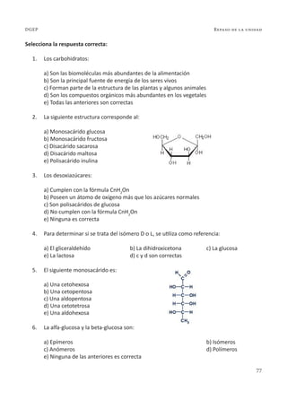 77
Repaso de la unidad
DGEP
Selecciona la respuesta correcta:
1. Los carbohidratos:
a) Son las biomoléculas más abundantes de la alimentación
b) Son la principal fuente de energía de los seres vivos
c) Forman parte de la estructura de las plantas y algunos animales
d) Son los compuestos orgánicos más abundantes en los vegetales
e) Todas las anteriores son correctas
2. La siguiente estructura corresponde al:
a) Monosacárido glucosa
b) Monosacárido fructosa
c) Disacárido sacarosa
d) Disacárido maltosa
e) Polisacárido inulina
3. Los desoxiazúcares:
a) Cumplen con la fórmula CnH2
On
b) Poseen un átomo de oxígeno más que los azúcares normales
c) Son polisacáridos de glucosa
d) No cumplen con la fórmula CnH2
On
e) Ninguna es correcta
4. Para determinar si se trata del isómero D o L, se utiliza como referencia:
a) El gliceraldehído b) La dihidroxicetona c) La glucosa
e) La lactosa d) c y d son correctas
5. El siguiente monosacárido es:
a) Una cetohexosa
b) Una cetopentosa
c) Una aldopentosa
d) Una cetotetrosa
e) Una aldohexosa
6. La alfa-glucosa y la beta-glucosa son:
a) Epímeros		 b) Isómeros
c) Anómeros		 d) Polímeros
e) Ninguna de las anteriores es correcta
 