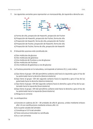 78
Autoevaluación UAS
7. Las siguientes variantes para representar un monosacárido, de izquierda a derecha son:
a) Forma de silla, proyección de Haworth, proyección de Fischer
b) Proyección de Haworth, proyección de Fischer, forma de silla
c) Proyección de Haworth, forma de silla, proyección de Fischer
d) Proyección de Fischer, proyección de Haworth, forma de silla
e) Proyección de Fischer, forma de silla, proyección de Haworth
8. El disacárido sacarosa está constituido de:
a) Dos moléculas de glucosa
b) Dos moléculas de galactosa
c) Una molécula de fructosa y una de glucosa
d) Dos moléculas de fructosa
e) Una molécula de galactosa y una de glucosa
9. La fructosa presente en la naturaleza, corresponde al isómero D (-), esto indica:
a) Que tiene el grupo –OH del penúltimo carbono está hacia la izquierda y gira el haz de
luz polarizada hacia la derecha (dextrorrotatoria)
b) Que tiene el grupo –OH del segundo carbono hacia la izquierda y gira el haz de luz
polarizada hacia la derecha (dextrorrotatoria)
c) Que tiene el grupo –OH del segundo carbono hacia la derecha y gira el haz de luz po-
larizada hacia la izquierda (levorrotatoria)
d) Que tiene el grupo –OH del penúltimo carbono está hacia la derecha y gira el haz de
luz polarizada hacia la izquierda (levorrotatoria)
e) Ninguna es correcta
10. La amilopectina:
a) Consiste en cadenas de 24 – 30 unidades de alfa-D- glucosa, unidos mediante enlaces
alfa 1-4 con ramificaciones mediante enlaces alfa 1-6
b) Es la parte soluble del almidón
c) Constituye el 15 % del almidón
d) Tiene estructura helicoidal no ramificada
e) b y c son correctas
 