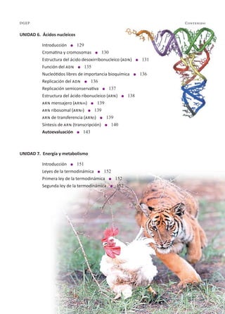 11
Contenido
DGEP
UNIDAD 6. Ácidos nucleicos
Introducción l 129
Cromatina y cromosomas l 130
Estructura del ácido desoxirribonucleico (adn) l 131
Función del adn l 135
Nucleótidos libres de importancia bioquímica l 136
Replicación del adn l 136
Replicación semiconservativa l 137
Estructura del ácido ribonucleico (arn) l 138
arn mensajero (arnm) l 139
arn ribosomal (arnr) l 139
arn de transferencia (arnt) l 139
Síntesis de arn (transcripción) l 140
Autoevaluación l 143
UNIDAD 7. Energía y metabolismo
Introducción l 151
Leyes de la termodinámica l 152
Primera ley de la termodinámica l 152
Segunda ley de la termodinámica l 152
11
 