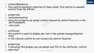 • contextMenustrip:
• this control maintains collection of menu items. this control is reusable
control from the C#.net.
• properties:
• contextmenustrip:
• using this property we assign context menustrip control features in the
.net framework.
• cms=cms1
• notifyicon:
• this control is used to display one icon in the system manager(system
tray)
• in the nifyicon control we can access cms control features
• properties:
• 1.cms:using this propery we can assign icon file to the notifyicon control.
• cms=cms1 www.siri-kt.blogspot.com7/11/2017
 