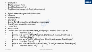 • Example 2:
• 1.take windows form
• 2.add textbox control
• 3.add context menustrip &notifyicon control
• 1.goto -textbox-right click-properties-
• dock=fill
• multiline=true
• cms=cms1
• 2.goto-form1-properties-windowstate=maximized
• 3.notifyicon-properties-cms=cms1
• icon=*.ico
• source code:
• private void cutToolStripMenuItem_Click(object sender, EventArgs e)
• { textBox1.Cut(); }
• private void copyToolStripMenuItem_Click(object sender, EventArgs e)
• { textBox1.Copy(); }
• private void pasteToolStripMenuItem_Click(object sender, EventArgs e)
• { textBox1.Paste(); }
• private void selectAllToolStripMenuItem_Click(object sender, EventArgs e)
• { textBox1.SelectAll(); }
www.siri-kt.blogspot.com7/11/2017
 