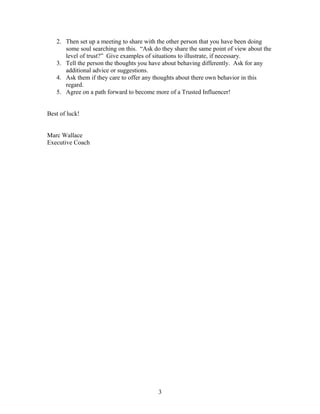 2. Then set up a meeting to share with the other person that you have been doing
some soul searching on this. “Ask do they share the same point of view about the
level of trust?” Give examples of situations to illustrate, if necessary.
3. Tell the person the thoughts you have about behaving differently. Ask for any
additional advice or suggestions.
4. Ask them if they care to offer any thoughts about there own behavior in this
regard.
5. Agree on a path forward to become more of a Trusted Influencer!
Best of luck!
Marc Wallace
Executive Coach
3
 