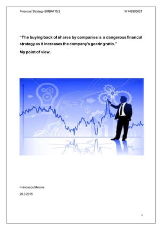 Financial Strategy BMBA715.2 W149303021
1
“The buying back of shares by companies is a dangerous financial
strategy as it increases the company’s gearingratio.”
My point of view.
Francesco Merone
25.3.2015
 